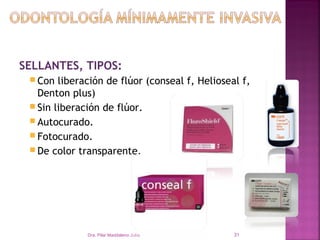 SELLANTES, TIPOS:
  Con  liberación de flúor (conseal f, Helioseal f,
   Denton plus)
  Sin liberación de flúor.
  Autocurado.
  Fotocurado.
  De color transparente.




              Dra. Pilar Maddaleno Julía.       31
 