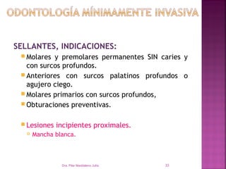 SELLANTES, INDICACIONES:
  Molares y premolares permanentes SIN caries y
   con surcos profundos.
  Anteriores con surcos palatinos profundos o
   agujero ciego.
  Molares primarios con surcos profundos,
  Obturaciones preventivas.


  Lesiones   incipientes proximales.
      Mancha blanca.



                Dra. Pilar Maddaleno Julía.   33
 
