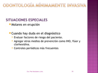 SITUACIONES ESPECIALES
  Molares    en erupción

  Cuando    hay duda en el diagnóstico
      Evaluar factores de riesgo del paciente.
      Agregar otros medios de prevención como IHO, flúor y
       clorhexidina.
      Controles periódicos más frecuentes




                 Dra. Pilar Maddaleno Julía.        34
 