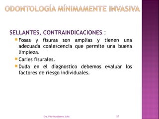 SELLANTES, CONTRAINDICACIONES :
  Fosas   y fisuras son amplias y tienen una
   adecuada coalescencia que permite una buena
   limpieza.
  Caries fisurales.
  Duda en el diagnostico debemos evaluar los
   factores de riesgo individuales.




            Dra. Pilar Maddaleno Julía.   37
 