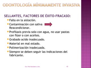 SELLANTES, FACTORES DE ÉXITO-FRACASO:
  Falla en la aislación.
  Contaminación con saliva
   Reacondicionar.
  Profilaxis previa solo con agua, no usar pastas
   con flúor o con aceites.
  Grabado acido inadecuado.
  Material en mal estado.
  Polimerización inadecuada.
  Siempre se deben seguir las indicaciones del
   fabricante.


               Dra. Pilar Maddaleno Julía.     40
 