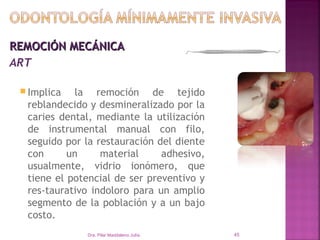 REMOCIÓN MECÁNICA
ART  

  Implica  la remoción de tejido
  reblandecido y desmineralizado por la
  caries dental, mediante la utilización
  de instrumental manual con filo,
  seguido por la restauración del diente
  con      un     material     adhesivo,
  usualmente, vidrio ionómero, que
  tiene el potencial de ser preventivo y
  res­taurativo indoloro para un amplio
  segmento de la población y a un bajo
  costo.
              Dra. Pilar Maddaleno Julía.   45
 