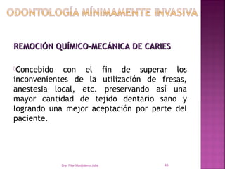 REMOCIÓN QUÍMICO-MECÁNICA DE CARIES

Concebido   con el fin de superar los
inconvenientes de la utilización de fresas,
anestesia local, etc. preservando así una
mayor cantidad de tejido dentario sano y
logrando una mejor aceptación por parte del
paciente.




             Dra. Pilar Maddaleno Julía.   46
 