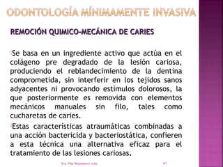 REMOCIÓN QUIMICO-MECÁNICA DE CARIES

Se basa en un ingrediente activo que actúa en el
colágeno pre degradado de la lesión cariosa,
produciendo el reblandecimiento de la dentina
comprometida, sin interferir en los tejidos sanos
adyacentes ni provocando estímulos dolorosos, la
que posteriormente es removida con elementos
mecánicos manuales sin filo, tales como
cucharetas de caries.
Estas características atraumáticas combinadas a
una acción bactericida y bacteriostática, confieren
a esta técnica una alternativa eficaz para el
tratamiento de las lesiones cariosas.
               Dra. Pilar Maddaleno Julía.   47
 