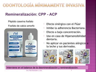 Remineralización: CPP - ACP
 Péptido caseína fosfato
                                                   Efecto sinérgico con el Flúor
 Fosfato de calcio amorfo
                                                   Inhibe la adherencia Bacteriana.
                                                   Efecto a baja concentración.
                                                   Uso en caso de Hipersensibilidad
                                                    dentaria.
                                                   No aplicar en pacientes alérgicos a
                                                    la leche y sus derivados.




Interviene en el balance de la desmineralización y remineralización.
                  Dra. Pilar Maddaleno Julía.                           7
 