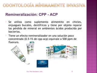 Remineralización: CPP - ACP
   Se utiliza como suplemento alimentito en chicles,
    enjuagues bucales, dentífricos y tiene por objeto reparar
    las pérdida de mineral en ambientes ácidos producida por
    bacterias.
   Tiene un efecto remineralizador en una solución poco
    concentrada (0.5-1% de cpp-acp) equivale a 500 ppm de
    fluoruro.




                  Dra. Pilar Maddaleno Julía.        8
 