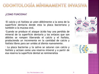 ¿COMO FUNCIONA?

Elcalcio y el fosfato se unen débilmente a la zona de la
superficie dentaria donde esta la placa bacteriana y
también a la mucosa oral.
Cuando   se produce el ataque ácido hay una perdida de
mineral de la superficie dentaria y los enlaces que son
débiles se rompen liberando el calcio y el fosfato,
produciendo un incremento en la cantidad de calcio y
fosfato libres para ser unidos al diente nuevamente.
 La placa bacterias y la saliva se saturan con calcio y
fosfato y actúan como una reserva mineral y a partir de
esa reserva la superficie dental se remineraliza




                   Dra. Pilar Maddaleno Julía.              9
 