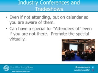 Industry Conferences and
Tradeshows
• Even if not attending, put on calendar so
you are aware of them.
• Can have a special for “Attendees of” even
if you are not there. Promote the special
virtually.
 
