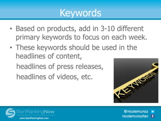 Keywords
• Based on products, add in 3-10 different
primary keywords to focus on each week.
• These keywords should be used in the
headlines of content,
headlines of press releases,
headlines of videos, etc.
 