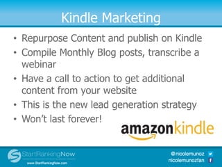 Kindle Marketing
• Repurpose Content and publish on Kindle
• Compile Monthly Blog posts, transcribe a
webinar
• Have a call to action to get additional
content from your website
• This is the new lead generation strategy
• Won’t last forever!
 
