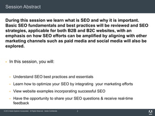 Session Abstract

  During this session we learn what is SEO and why it is important.
  Basic SEO fundamentals and best practices will be reviewed and SEO
  strategies, applicable for both B2B and B2C websites, with an
  emphasis on how SEO efforts can be amplified by aligning with other
  marketing channels such as paid media and social media will also be
  explored.


      In this session, you will:


            Understand SEO best practices and essentials
            Learn how to optimize your SEO by integrating your marketing efforts
            View website examples incorporating successful SEO
            Have the opportunity to share your SEO questions & receive real-time
             feedback
© 2012 Adobe Systems Incorporated. All Rights Reserved. Adobe Confidential.   2
 