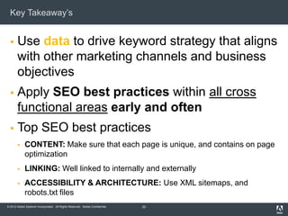 Key Takeaway’s


      Use data to drive keyword strategy that aligns
       with other marketing channels and business
       objectives
      Apply SEO best practices within all cross
       functional areas early and often
      Top SEO best practices
            CONTENT: Make sure that each page is unique, and contains on page
             optimization
            LINKING: Well linked to internally and externally
            ACCESSIBILITY & ARCHITECTURE: Use XML sitemaps, and
             robots.txt files
© 2012 Adobe Systems Incorporated. All Rights Reserved. Adobe Confidential.   22
 