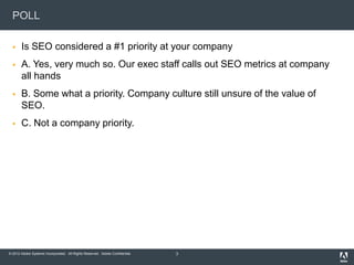 POLL

      Is SEO considered a #1 priority at your company
      A. Yes, very much so. Our exec staff calls out SEO metrics at company
       all hands
      B. Some what a priority. Company culture still unsure of the value of
       SEO.
      C. Not a company priority.




© 2012 Adobe Systems Incorporated. All Rights Reserved. Adobe Confidential.   3
 