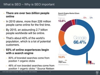 What is SEO – Why is SEO important

      There are over two billion people
       online
      In 2010 alone, more than 226 million
       people came online for the first time.
      By 2015, an astounding 2.7 billion
       people worldwide will be online.
      That’s about 40% of the world’s
       population, which is a lot of potential
       customers.
      93% of online experiences begin
       with a search engine
            80% of branded searches come from
             position 1 organic clicks
            48% of non branded searches come from
             position 1 organic clicks * Source Nielsen
© 2012 Adobe Systems Incorporated. All Rights Reserved. Adobe Confidential.   4
 
