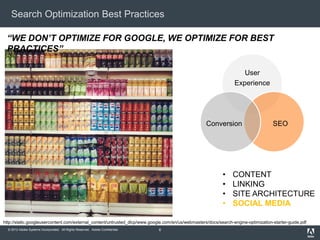 Search Optimization Best Practices

 “WE DON’T OPTIMIZE FOR GOOGLE, WE OPTIMIZE FOR BEST
 PRACTICES”

                                                                                                                    User
                                                                                                                 Experience




                                                                                                   Conversion                       SEO




                                                                                                           •    CONTENT
                                                                                                           •    LINKING
                                                                                                           •    SITE ARCHITECTURE
                                                                                                           •    SOCIAL MEDIA

http://static.googleusercontent.com/external_content/untrusted_dlcp/www.google.com/en/us/webmasters/docs/search-engine-optimization-starter-guide.pdf
  © 2012 Adobe Systems Incorporated. All Rights Reserved. Adobe Confidential.   6
 