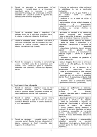 11
6. Timpul de siguranta a ascensoarelor de
interventie - intervalul scurs de la izbucnirea
incendiului pana in momentul in care
ascensoarele prevazute sa functioneze pe timpul
incendiilor pot fi utilizate in conditii de siguranta de
catre ocupantii cladirii si de pompieri.
Tsai - nivelurile de performanta privind rezistenta
si stabilitatea la foc a constructiei
(instalatiei);
- etanseitatea la fum, la gaze fierbinti si la
alte produse nocive a puturilor
ascensoarelor;
- protectia la foc a cailor de acces la
ascensoare;
- performantele tehnice privind siguranta in
exploatare a ascensoarelor;
- siguranta si durata functionarii surselor de
alimentare cu energie electrica a
ascensoarelor.
7. Timpul de dezvoltare libera a incendiului -
intervalul scurs de la izbucnirea incendiului pana
la intrarea in actiune a mijloacelor de stingere.
Tdli - echiparea cu instalatii si cu sisteme de
stingere (automate sau manuale);
- dotarea serviciului de pompieri cu mijloace
mobile si timpul de incepere a interventiei.
8. Timpul de incendiere totala - intervalul scurs de la
izbucnirea incendiului pana in momentul in care
incendiul a cuprins intreaga constructie sau
intregul compartiment de incendiu.
Tit - densitatea sarcinii termice de incendiu;
- viteza de ardere a materialelor si a
substantelor combustibile si cantitatea de
caldura dezvoltata;
- etanseitatea inchiderilor (pereti, plansee,
protectii ale golurilor etc.);
- existenta sistemelor si a posibilitatilor de
evacuare dirijata a fumului si a gazelor
fierbinti;
- echiparea cu instalatii de prevenire si
stingere a incendiilor.
9. Timpul de propagare a incendiului la constructii
vecine - intervalul scurs de la declararea unui
incendiu intr-o constructie pana in momentul
incendierii unor constructii, instalatii sau depozite
vecine.
Tpv - caldura degajata de incendiu si emisia de
scantei si de alte particule, de materiale
incendiatoare;
- rezistenta la foc a fatadelor si a
acoperisurilor constructiilor vecine;
- clasa de combustibilitate a unor materiale
si substante din apropiere;
- existenta unor cai ascunse de propagare
(canale, fluxuri de cabluri sau conducte etc.);
- conditiile atmosferice;
- distantele pana la constructiile vecine;
- geometria constructiilor (instalatiilor).
B. Timpii operativi de interventie
1. Timpul de alarmare - intervalul scurs de la
izbucnirea incendiului pana la semnalarea
acestuia printr-un sistem (dispozitiv) automat de
detectare-alarmare sau de catre o persoana.
T1 - nivelul de performanta a sistemului
(dispozitivului) de detectare-alarmare
(automat sau manual);
- prezenta persoanei apte sa observe si sa
anunte incendiul.
2. Timpul de alertare - intervalul cuprins intre
momentul alarmarii in caz de incendiu si cel al
constituirii formatiei de mars, in vederea deplasarii
la locul evenimentului.
T2 - distanta pana la cel mai apropiat mijloc de
transmitere a anuntului de incendiu;
- nivelul de performanta a mijlocului de
comunicare (transmitere) a anuntului de
incendiu la serviciul de pompieri;
- durata pregatirii pentru deplasare a
serviciului de pompieri (alertarea, echiparea
si imbarcarea personalului de interventie,
pornirea autospecialelor si constituirea
formatiei de mars, transmiterea ordinului de
deplasare).
3. Timpul de deplasare - intervalul cuprins intre
momentul alertarii fortelor destinate interventiei si
sosirea acestora la locul incendiului sau
inapoierea la sediu (remiza).
T3 - nivelul de performanta a autospecialelor
(utilajelor) serviciului de pompieri;
- distanta ce trebuie parcursa de serviciul de
pompieri pana la locul de izbucnire a
incendiului;
 
