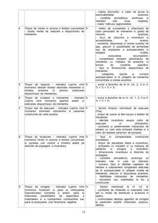 12
- starea drumurilor, a cailor de acces si
practicabilitatea acestora;
- conditiile atmosferice, anotimpul si
intervalul orar (ziua, noaptea);
- nivelul traficului (aglomeratie).
4. Timpul de intrare in actiune a fortelor concentrate
- durata medie de realizare a dispozitivului de
interventie.
T4 - nivelul de cunoastere a obiectivului de
catre personalul de interventie si gradul de
instruire a acestuia;
- locul de izbucnire a incendiului si
accesibilitatea la acesta;
- existenta, dispunerea si starea surselor de
apa, precum si posibilitatile de alimentare
sau de amplasare a autospecialelor si
utilajelor mobile;
- executarea recunoasterii;
- completarea echiparii personalului de
interventie cu mijloace de protectie, in
functie de conditiile specifice;
- tipul si dimensiunile dispozitivului de
interventie;
- categoriile, tipurile si numarul
autospecialelor si al utilajelor de interventie
concentrate si starea acestora.
5. Timpul de raspuns - intervalul cuprins intre
momentul alertarii fortelor destinate interventiei si
intrarea acestora in actiune (realizarea
dispozitivului de interventie).
T5 - suma a factorilor de la nr. crt. 2, 3 si 4;
T5 = T2 + T3 + T4
6. Timpul de incepere a interventiei - intervalul
cuprins intre momentul aparitiei arderii si
realizarea dispozitivului de interventie.
T6 - suma a factorilor de la nr. crt. 1, 2, 3 si 4:
T6 = T1 + T5
7. Timpul real de evacuare - intervalul cuprins intre
momentul instiintarii utilizatorilor si parasirea
constructiei de catre acestia.
T7 - factorii timpului normalizat de evacuare
(Tne);
- timpul de sosire la fata locului a fortelor de
interventie;
- efectele incendiului asupra cailor de
evacuare si utilizatorilor;
- existenta si performantele mijloacelor de
salvare cu care este echipata cladirea si a
celor din dotarea serviciilor de pompieri.
8. Timpul de localizare - intervalul cuprins intre
momentul intrarii in actiune a fortelor concentrate
si punerea sub control a limitelor arderii pe
directiile de propagare a incendiului.
T8 - tipul si complexitatea constructiei
(instalatiei);
- timpul de dezvoltare libera a incendiului;
- echiparea cu instalatii si cu mijloace de
prevenire si stingere a incendiilor;
- dimensiunile incendiului si directiile de
propagare;
- conditiile atmosferice, anotimpul ori
intervalul orar in care se intervine;
- numarul, tipul si debitele capetelor de
refulare a substantelor stingatoare adecvate
de la autospecialele si utilajele mobile de
interventie, precum si dispunerea acestora;
- fiabilitatea mijloacelor de interventie;
- rezistenta sau stabilitatea la foc a
constructiei.
9. Timpul de stingere - intervalul cuprins intre
momentul localizarii si pana la intreruperea
(neutralizarea) completa a arderii, pana la
inlaturarea posibilitatilor de reaprindere a
materialelor si a substantelor combustibile sau
pana la producerea unor fenomene negative.
T9 - factorii mentionati la nr. crt. 8;
- cantitatile de materiale si substante care
ard si modul de distribuire a acestora in
spatiu;
- continuitatea debitarii agentilor de stingere
la parametrii stabiliti (intensitati, presiuni,
debite);
 