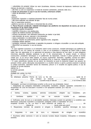 15
litari de raion (localitatea, distanta, itinerarul de deplasare, telefonulul sau alte
mijloace de alarmare si alertare);
5. Surse de alimentare cu apa in caz de incendiu, exterioare unitatii:
- debite;
- presiuni;
- amplasarea hidrantilor si stabilirea distantelor fata de incinta unitatii;
- felul si capacitatea acestora;
- platforme (puncte) de alimentare si distantele fata de unitate.
6. Planul fiecarei constructii, instalatii tehnologice sau platforme de depozitare (la scara), pe care se
marcheaza ori se inscriu date privind:
struita si aria desfasurata;
structii;
de interventie in caz de incendiu.
NOTA:
- In cazul agentilor economici si al institutiilor avand numai constructii, instalatii tehnologice sau platforme de
depozitare cu risc mic (redus) de incendiu si care nu se incadreaza in categoriile de cladiri inalte si foarte
inalte, fara sali aglomerate ori cu aglomerari de persoane si fara depozite de mari valori, nu este obligatorie
intocmirea planurilor detaliate prevazute la pct. 6 din structura-cadru. In aceste situatii, in conturul
constructiilor, instalatiilor tehnologice si al platformelor de depozitare, marcate in planul general al incintei
unitatii (pct. 2) ori intr-un tabel separat, se inscriu suplimentar: destinatia, suprafata, numarul de niveluri,
gradele de rezistenta la foc sau nivelurile de stabilitate la foc si, dupa caz, categoriile pericolului de incendiu.
- O copie autentificata (avizata) de pe planul de interventie se pune la dispozitie brigazii sau grupului de
pompieri militari, pentru efectuarea recunoasterilor si a studiilor tactice si pentru punerea acestora in aplicare
cu prilejul exercitiilor, aplicatiilor tactice de interventie, precum si in situatiile de urgenta publica, in caz de
incendiu ori de alte dezastre.
ANEXA Nr. 7
la normele generale
Unitatea ..............................................
PERMIS DE LUCRU CU FOC
Nr. ..................... din ....................................
Se elibereaza prezentul Permis de lucru cu foc dlui ..............................................., ajutat de dl
...................................., care urmeaza sa execute ................................................, folosind
............................................. la (in) ......... . Lucrarile incep la data de .............., ora .........., si se incheie la data
de ..............., ora ...................... .
Premergator, pe timpul si la terminarea lucrarilor cu foc se vor lua urmatoarele masuri:
1. Indepartarea sau protejarea materialelor combustibile, instalatiilor, utilajelor, aparatelor, conductelor si a
recipientelor din zona de executare a lucrarilor si din apropierea acesteia, pe o raza de ...............................
metri, astfel: .............................................................................................................. ..................................
.................................................................................................................................................
2. Golirea, izolarea, spalarea, aerisirea conductelor, utilajelor sau instalatiilor, prin
....................................................................................................................................
3. Ventilarea spatiilor in care se executa lucrarile se realizeaza
............................................................................................................................................
4. Verificarea zonei de lucru si a vecinatatilor acesteia, inlaturarea surselor de aprindere si a conditiilor care
favorizeaza producerea incendiilor si a exploziilor, protejarea antifoc a materialelor din zona.
Inceperea lucrarilor cu foc s-a facut in baza buletinului de analiza nr. ................................... din
................................, eliberat de ............................................ (acolo unde este cazul).
5. Respectarea normelor de prevenire si stingere a incendiilor, specifice tehnologiei de lucru
...............................................................................................................................................................................
.........................................................................................................................................................................
6. Asigurarea in zona de lucru a mijloacelor de stingere a incendiilor
...................................................................................................................................
7. Anuntarea sefului sectorului in care se executa lucrarea despre inceperea, intreruperea si incheierea
acesteia.
 