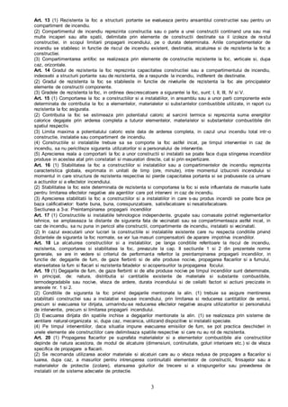 3
Art. 13 (1) Rezistenta la foc a structurii portante se evalueaza pentru ansamblul constructiei sau pentru un
compartiment de incendiu.
(2) Compartimentul de incendiu reprezinta constructia sau o parte a unei constructii continand una sau mai
multe incaperi sau alte spatii, delimitate prin elemente de constructii destinate sa il izoleze de restul
constructiei, in scopul limitarii propagarii incendiului, pe o durata determinata. Ariile compartimentelor de
incendiu se stabilesc in functie de riscul de incendiu existent, destinatia, alcatuirea si de rezistenta la foc a
constructiei.
(3) Compartimentarea antifoc se realizeaza prin elemente de constructie rezistente la foc, verticale si, dupa
caz, orizontale.
Art. 14 Gradul de rezistenta la foc reprezinta capacitatea constructiei sau a compartimentului de incendiu,
indeosebi a structurii portante sau de rezistenta, de a raspunde la incendiu, indiferent de destinatie.
(2) Gradul de rezistenta la foc se stabileste in functie de nivelurile de rezistenta la foc ale principalelor
elemente de constructii componente.
(3) Gradele de rezistenta la foc, in ordinea descrescatoare a sigurantei la foc, sunt: I, II, III, IV si V.
Art. 15 (1) Comportarea la foc a constructiilor si a instalatiilor, in ansamblu sau a unor parti componente este
determinata de contributia la foc a elementelor, materialelor si substantelor combustibile utilizate, in raport cu
rezistenta la foc asigurata.
(2) Contributia la foc se estimeaza prin potentialul caloric al sarcinii termice si reprezinta suma energiilor
calorice degajate prin arderea completa a tuturor elementelor, materialelor si substantelor combustibile din
spatiul respectiv.
(3) Limita maxima a potentialului caloric este data de arderea completa, in cazul unui incendiu total intr-o
constructie, instalatie sau compartiment de incendiu.
(4) Constructiile si instalatiile trebuie sa se comporte la foc astfel incat, pe timpul interventiei in caz de
incendiu, sa nu pericliteze siguranta utilizatorilor si a personalului de interventie.
(5) Aprecierea reala a comportarii la foc a unor constructii si instalatii se poate face dupa stingerea incendiilor
produse in acestea atat prin constatari si masuratori directe, cat si prin expertizare.
Art. 16 (1) Stabilitatea la foc a constructiilor si instalatiilor sau a compartimentelor de incendiu reprezinta
caracteristica globala, exprimata in unitati de timp (ore, minute), intre momentul izbucnirii incendiului si
momentul in care structura de rezistenta respectiva isi pierde capacitatea portanta si se prabuseste ca urmare
a actiunilor si a efectelor incendiului.
(2) Stabilitatea la foc este determinata de rezistenta si comportarea la foc si este influentata de masurile luate
pentru limitarea efectelor negative ale agentilor care pot interveni in caz de incendiu.
(3) Aprecierea stabilitatii la foc a constructiilor si a instalatiilor in care s-au produs incendii se poate face pe
baza calificativelor: foarte buna, buna, corespunzatoare, satisfacatoare si nesatisfacatoare.
Sectiunea a 3-a: Preintampinarea propagarii incendiilor
Art. 17 (1) Constructiile si instalatiile tehnologice independente, grupate sau comasate potrivit reglementarilor
tehnice, se amplaseaza la distante de siguranta fata de vecinatati sau se compartimenteaza astfel incat, in
caz de incendiu, sa nu puna in pericol alte constructii, compartimente de incendiu, instalatii si vecinatati.
(2) In cazul executarii unor lucrari la constructiile si instalatiile existente care nu respecta conditiile privind
distantele de siguranta la foc normate, se vor lua masuri compensatorii de aparare impotriva incendiilor.
Art. 18 La alcatuirea constructiilor si a instalatiilor, pe langa conditiile referitoare la riscul de incendiu,
rezistenta, comportarea si stabilitatea la foc, prevazute la cap. II sectiunile 1 si 2 din prezentele norme
generale, se are in vedere si criteriul de performanta referitor la preintampinarea propagarii incendiilor, in
functie de: degajarile de fum, de gaze fierbinti si de alte produse nocive, propagarea flacarilor si a fumului,
etanseitatea la fum si flacari si rezistenta fatadelor si acoperisurilor la propagarea focului.
Art. 19 (1) Degajarile de fum, de gaze fierbinti si de alte produse nocive pe timpul incendiilor sunt determinate,
in principal, de: natura, distributia si cantitatile existente de materiale si substante combustibile,
termodegradabile sau nocive, viteza de ardere, durata incendiului si de ceilalti factori si actiuni precizate in
anexele nr. 1 si 2.
(2) Conditiile de siguranta la foc privind degajarile mentionate la alin. (1) trebuie sa asigure mentinerea
stabilitatii constructiei sau a instalatiei expuse incendiului, prin limitarea si reducerea cantitatilor de emisii,
precum si evacuarea lor dirijata, urmarindu-se reducerea efectelor negative asupra utilizatorilor si personalului
de interventie, precum si limitarea propagarii incendiului.
(3) Evacuarea dirijata din spatiile inchise a degajarilor mentionate la alin. (1) se realizeaza prin sisteme de
ventilare natural-organizata si, dupa caz, mecanica, utilizand dispozitive si instalatii speciale.
(4) Pe timpul interventiilor, daca situatia impune evacuarea emisiilor de fum, se pot practica deschideri in
unele elemente ale constructiilor care delimiteaza spatiile respective si care nu au rol de rezistenta.
Art. 20 (1) Propagarea flacarilor pe suprafata materialelor si a elementelor combustibile ale constructiilor
depinde de natura acestora, de modul de alcatuire (dimensiuni, continuitate, goluri interioare etc.) si de viteza
specifica de propagare a flacarii.
(2) Se recomanda utilizarea acelor materiale si alcatuiri care au o viteza redusa de propagare a flacarilor si
luarea, dupa caz, a masurilor pentru intreruperea continuitatii elementelor de constructii, finisajelor sau a
materialelor de protectie (izolare), etansarea golurilor de trecere si a strapungerilor sau prevederea de
instalatii ori de sisteme adecvate de protectie.
 