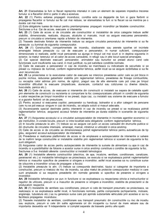 4
Art. 21 Etanseitatea la fum si flacari reprezinta intervalul in care un element de separare impiedica trecerea
fumului si a flacarilor dintr-o parte in alta a acestuia.
Art. 22 (1) Pentru evitarea propagarii incendiului, conditia este ca degajarile de fum si gaze fierbinti si
propagarea flacarilor si fumului sa fie cat mai reduse, iar etanseitatea la fum si la flacari sa se mentina pe o
durata cat mai mare.
(2) Este obligatorie luarea de masuri pentru preintampinarea propagarii incendiilor pe fatadele constructiilor.
Sectiunea a 4-a: Cai de acces, evacuare si interventie
Art. 23 (1) Caile de acces si de circulatie ale constructiilor si instalatiilor de orice categorie trebuie astfel
stabilite, dimensionate, realizate, dispuse, alcatuite si marcate, incat sa asigure evacuarea persoanelor,
precum si circulatia si orientarea rapida a fortelor de interventie.
(2) Traseele destinate fortelor de interventie trebuie sa asigure circulatia personalului de interventie si sa fie
prevazute cu iluminat de siguranta corespunzator.
Art. 24 (1) Constructiile, compartimentele de incendiu, stadioanele sau arenele sportive ori incintele
amenajate trebuie prevazute cu cai de evacuare a persoanelor, in numar suficient, corespunzator
dimensionate si realizate, astfel incat persoanele sa ajunga in timpul cel mai scurt si in deplina siguranta in
exterior, la nivelul terenului ori al cailor de acces carosabile, in refugii sau in alte locuri special amenajate.
(2) Cai special destinate evacuarii persoanelor, animalelor sau bunurilor se prevad atunci cand cele
functionale sunt insuficiente sau cand, in mod justificat, nu pot satisface conditiile normate.
(3) Caile de evacuare a persoanelor in caz de incendiu se marcheaza cu indicatoare de securitate si se
prevad cu mijloace de iluminat, conform reglementarilor tehnice, astfel incat sa se asigure vizibilitatea si sa fie
usor recunoscute.
Art. 25 La proiectarea si la executarea cailor de evacuare se interzice prevederea usilor care se pot bloca in
pozitie inchisa, reducerea gabaritelor stabilite prin reglementari tehnice, prevederea de finisaje combustibile,
cu exceptia celor admise prin norme, de oglinzi, praguri sau de alte elemente care pot crea pe timpul
incendiilor dificultati la evacuare (impiedicare, alunecare, contactul sau coliziunea cu diverse obiecte,
busculada, panica etc.).
Art. 26 (1) Caile de acces, de evacuare si interventie din constructii si instalatii se separa de celelalte spatii
prin elemente de constructii cu rezistenta si comportare la foc corespunzatoare utilizarii in conditii de siguranta
a cailor respective pe timpul incendiilor si se prevad, dupa caz, cu instalatii sau sisteme de evacuare a fumului
si a gazelor fierbinti ori de presurizare.
(2) Pentru accesul si evacuarea copiilor, persoanelor cu handicap, bolnavilor si a altor categorii de persoane
care nu se pot evacua singure in caz de incendiu, se adopta solutii si masuri adecvate.
(3) Ascensoarele special destinate pentru interventii in caz de incendiu se prevad si se realizeaza potrivit
reglementarilor tehnice, asigurand accesul fortelor de interventie pe durata stabilita in scenariile de siguranta
la foc.
Art. 27 (1) Asigurarea accesului si a circulatiei autospecialelor de interventie in incintele agentilor economici s i
ale institutiilor, in zonele locuite, precum si intre localitati este obligatorie conform reglementarilor tehnice.
(2) In locurile prevazute la alin. (1) trebuie sa se asigure cel putin un acces carosabil din drumurile publice si
din drumurile de circulatie interioare, amenajat, marcat, intretinut si utilizabil in orice anotimp.
(3) Caile de acces si de circulatie se dimensioneaza potrivit reglementarilor tehnice pentru autovehicule de tip
greu, asigurand accesul autospecialelor de interventie.
(4) Prevederea si realizarea platformelor de acces si de amplasare a autospecialelor de interventie si salvare
de la inaltimi langa constructiile si instalatiile stabilite prin reglementari tehnice si scenarii de siguranta la foc
sunt obligatorii.
(5) Asigurarea cailor de acces pentru autospecialele de interventie la sursele de alimentare cu apa in caz de
incendiu si a posibilitatilor de folosire a acestor surse in orice anotimp constituie o conditie de siguranta la foc.
Sectiunea a 5-a: Instalatii aferente constructiilor si instalatii tehnologice
Art. 28 (1) Instalatiile aferente constructiilor (electrice, de apa, incalzire, ventilare, conditionare, canalizare,
paratrasnet etc.) si instalatiile tehnologice se proiecteaza, se executa si se exploateaza potrivit reglementarilor
tehnice si masurilor specifice de prevenire si stingere a incendiilor, astfel incat acestea sa nu constituie surse
de izbucnire a incendiilor si/sau de propagare a focului.
(2) Instalatiile prevazute la alin. (1) trebuie sa corespunda destinatiei, tipului si categoriei de importanta a
constructiei, precum si nivelului de risc de incendiu, sa aiba nivelul de protectie corespunzator mediului in care
sunt amplasate si sa respecte prevederile din normele generale si specifice de prevenire si stingere a
incendiilor.
Art. 29 Instalatiile tehnologice se pun in functiune si se exploateaza cu respectarea stricta a instructiunilor si
regulilor de utilizare, precum si a masurilor de prevenire si stingere a incendiilor, stabilite de proiectantii si de
producatorii respectivi.
Art. 30 (1) Instalatiile de ventilare sau conditionare, precum si cele de transport pneumatic se proiecteaza, se
realizeaza si se exploateaza astfel incat, in functionare normala, partile componente (echipamente, motoare,
angrenaje, tubulatura etc.) sa nu genereze surse care pot aprinde substantele vehiculate prin acestea si sa nu
faciliteze propagarea incendiului.
(2) Traseele instalatiilor de ventilare, conditionare sau transport pneumatic din constructiile cu risc de incediu
sau explozie, precum si cele din salile aglomerate ori din incaperile cu bunuri de mare valoare sau de
importanta deosebita vor fi independente si complet separate de traseele pentru alte spatii.
 