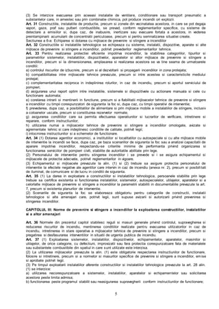 5
(3) Se interzice evacuarea prin aceeasi instalatie de ventilare, conditionare sau transport pneumatic a
substantelor care, in amestec sau prin combinatie chimica, pot produce incendii ori explozii.
Art. 31 Constructiile, instalatiile de productie, precum si zonele din vecinatatea acestora, in care se pot degaja
vapori, gaze, praf sau pulberi combustibile, se prevad, conform reglementarilor specifice, cu sisteme de
detectare a emisiilor si, dupa caz, de inabusire, inertizare sau evacuare fortata a acestora, in vederea
preintampinarii acumularii de concentratii periculoase, precum si pentru semnalizarea situatiei create.
Sectiunea a 6-a: Echiparea si dotarea cu mijloace de prevenire si stingere a incendiilor
Art. 32 Constructiile si instalatiile tehnologice se echipeaza cu sisteme, instalatii, dispozitive, aparate si alte
mijloace de prevenire si stingere a incendiilor, potrivit prevederilor reglementarilor tehnice.
Art. 33 Pentru realizarea protectiei eficiente impotriva incendiilor, la stabilirea categoriilor, tipurilor si
parametrilor sistemelor, instalatiilor, dispozitivelor, aparatelor si altor mijloace de prevenire si stingere a
incendiilor, precum si la dimensionarea, amplasarea si realizarea acestora se va tine seama de urmatoarele
conditii:
a) controlul riscurilor de izbucnire, precum si al dezvoltarii si propagarii incendiilor in zona protejata;
b) compatibilitatea intre mijloacele tehnice prevazute, precum si intre acestea si caracteristicile mediului
protejat;
c) complementaritatea reciproca in indeplinirea rolurilor, in caz de incendiu, precum si aportul serviciului de
pompieri;
d) asigurarea unui raport optim intre instalatiile, sistemele si dispozitivele cu actionare manuala si cele cu
functionare automata;
e) corelarea intrarii si mentinerii in functiune, precum si a fiabilitatii mijloacelor tehnice de prevenire si stingere
a incendiilor cu timpii corespunzatori de siguranta la foc si, dupa caz, cu timpii operativi de interventie;
f) prevederea, dupa caz, a posibilitatilor de alimentare si prin mijloace mobile a instalatiilor de stingere, inclusiv
a coloanelor uscate, precum si constituirea rezervelor normate;
g) asigurarea conditiilor care sa permita efectuarea operatiunilor si lucrarilor de verificare, intretinere si
reparare, conform instructiunilor;
h) utilizarea numai a mijloacelor tehnice de prevenire si stingere a incendiilor omologate, avizate si
agrementate tehnic si care indeplinesc conditiile de calitate, potrivit legii;
i) intocmirea instructiunilor si a schemelor de functionare.
Art. 34 (1) Dotarea agentilor economici, a institutiilor si localitatilor cu autospeciale si cu alte mijloace mobile
de interventie la incendii se face, dupa caz, pe baza scenariilor de siguranta la foc sau a analizei capacitatii de
aparare impotriva incendiilor, respectandu-se criteriile minime de performanta privind organizarea si
functionarea serviciilor de pompieri civili, stabilite de autoritatile abilitate prin lege.
(2) Personalului de interventie pentru stingerea incendiilor i se prevede si i se asigura echipamentul si
mijloacele de protectie adecvate, potrivit reglementarilor in vigoare.
(3) Echipamentul si mijloacele prevazute la alin. (1) si (2) trebuie sa asigure protectia personalului de
interventie la efectele negative ale agentilor care intervin in caz de incendiu (anexa nr. 2), precum si posibilitati
de iluminat, de comunicare si de lucru in conditii de siguranta.
Art. 35 (1) La darea in exploatare a constructiilor si instalatiilor tehnologice, persoanele stabilite prin lege
trebuie sa certifice existenta si functionarea instalatiilor, sistemelor, autospecialelor, utilajelor, aparatelor si a
celorlalte mijloace de prevenire si stingere a incendiilor la parametrii stabiliti in documentatiile prevazute la art.
7, precum si existenta planurilor de interventie.
(2) Scenariile de siguranta la foc se elaboreaza obligatoriu pentru categoriile de constructii, instalatii
tehnologice si alte amenajari care, potrivit legii, sunt supuse avizarii si autorizarii privind prevenirea si
stingerea incendiilor.
CAPITOLUL III: Norme de prevenire si stingere a incendiilor la exploatarea constructiilor, instalatiilor
si a altor amenajari
Art. 36 Normele din prezentul capitol stabilesc reguli si masuri generale privind controlul, supravegherea si
reducerea riscurilor de incendiu, mentinerea conditiilor realizate pentru evacuarea utilizatorilor in caz de
incendiu, intretinerea in stare operativa a mijloacelor tehnice de prevenire si stingere a incendiilor, precum si
pregatirea si desfasurarea interventiilor in situatii de urgenta publica de incendiu.
Art. 37 (1) Exploatarea sistemelor, instalatiilor, dispozitivelor, echipamentelor, aparatelor, masinilor si
utilajelor, de orice categorie, cu defectiuni, improvizatii sau fara protectia corespunzatoare fata de materialele
sau substantele combustibile din spatiul in care sunt utilizate este interzisa.
(2) La utilizarea mijloacelor prevazute la alin. (1) este obligatorie respectarea instructiunilor de functionare,
folosire si intretinere, precum si a normelor si masurilor specifice de prevenire si stingere a incendiilor, emise
si aprobate potrivit legii.
(3) Pe timpul exploatarii instalatiilor aferente constructiilor si instalatiilor tehnologice prevazute la art. 28 alin.
(1) se interzice:
a) utilizarea necorespunzatoare a sistemelor, instalatiilor, aparatelor si echipamentelor sau solicitarea
acestora peste limita admisa;
b) functionarea peste programul stabilit sau neasigurarea supravegherii conform instructiunilor de functionare;
 