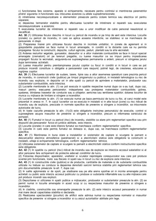 6
c) functionarea fara sisteme, aparate si echipamente, necesare pentru controlul si mentinerea parametrilor
privind siguranta in functionare sau inlocuirea acestora cu altele supradimensionate;
d) intretinerea necorespunzatoare a elementelor prevazute pentru izolare termica sau electrica ori pentru
separare;
e) depasirea termenelor stabilite pentru efectuarea lucrarilor de intretinere si reparatii sau executarea
necorespunzatoare a acestora;
f) executarea lucrarilor de intretinere si reparatii sau a unor modificari de catre personal neautorizat si
necalificat.
Art. 38 (1) Utilizarea focului deschis in locuri cu pericol de incendiu si pe timp de vant este interzisa. Locurile
(zonele) cu pericol de incendiu, in care se aplica aceasta interdictie, se stabilesc si se marcheaza de
persoanele in drept.
(2) Prepararea hranei prin utilizarea focului deschis in incintele unitatilor, in zonele de agrement si in
gospodariile populatiei se face numai in locuri amenajate, in conditii si la distante care sa nu permita
propagarea focului la constructii, depozite, culturi agricole, paduri, plantatii sau la alte vecinatati.
(3) Arderea resturilor vegetale, gunoaielor, deseurilor si a altor materiale combustibile se face in locuri special
amenajate (crematorii) ori pe terenuri pregatite, cu luarea masurilor ce se impun pentru impiedicarea
propagarii focului la vecinatati, asigurandu-se supravegherea permanenta a arderii, precum si stingerea jarului
dupa terminarea activitatii.
(4) Luarea masurilor pentru preintampinarea jocului copiilor cu focul in conditii si in locuri in care se pot
produce incendii constituie o obligatie a persoanelor care raspund, potrivit legii, de cresterea, educarea si
ingrijirea copiilor.
Art. 39 (1) Efectuarea lucrarilor de sudare, taiere, lipire sau a altor asemenea operatiuni care prezinta pericol
de incendiu, in constructii civile (publice) pe timpul programului cu publicul, in instalatii tehnologice cu risc de
incendiu sau explozie, in depozite ori in alte spatii cu pericol de aprindere a materialelor, produselor sau
substantelor combustibile, este interzisa.
(2) Lucrarile mentionate la alin. (1) se pot executa in spatiile respective numai dupa ce s-au luat, dupa caz,
masuri pentru: evacuarea persoanelor; indepartarea sau protejarea materialelor combustibile; golirea,
spalarea, blindarea traseelor de conducte sau a utilajelor; aerisirea sau ventilarea spatiilor; dotarea locurilor de
munca cu mijloace de limitare si stingere a incendiilor.
(3) Lucrarile mentionate la alin. (1) se executa numai pe baza permisului de lucru cu foc, al carui model este
prezentat in anexa nr. 7. In cazul lucrarilor ce se executa in instalatii si in alte locuri (zone) cu risc ridicat de
incendiu sau de explozie, precizate in normele specifice de prevenire si stingere a incendiilor, se intocmeste
autorizatie de lucru.
(4) In toate cazurile prevazute la alin. (1)-(3) este obligatorie instruirea personalului de executie, control si
supraveghere asupra masurilor de prevenire si stingere a incendiilor, precum si informarea serviciului de
pompieri.
Art. 40 (1) Fumatul in locuri cu pericol (risc) de incendiu, stabilite ca atare prin reglementari specifice sau prin
dispozitii ale persoanelor fizice ori juridice abilitate, este interzis.
(2) Locurile (zonele) in care este interzis fumatul se marcheaza conform reglementarilor specifice.
(3) Locurile in care este permis fumatul se doteaza si, dupa caz, se marcheaza conform reglementarilor
specifice.
Art. 41 (1) Mentinerea in buna stare a instalatiilor si sistemelor de captare si scurgere la pamant a
descarcarilor electrice atmosferice (paratrasnet) si a electricitatii statice este obligatorie la constructii si
instalatii, utilaje si echipamente tehnologice, conform reglementarilor tehnice.
(2) Utilizarea sistemelor de captare si scurgere la pamant a electricitatii statice conform instructiunilor specifice
este obligatorie.
Art. 42 (1) In spatiile cu pericol (risc) ridicat de incendiu sau de explozie se interzice accesul salariatilor si al
altor persoane fara echipament de protectie adecvat conditiilor de lucru.
(2) Folosirea dispozitivelor, aparatelor, uneltelor si sculelor neprotejate corespunzator sau care pot produce
scantei prin functionare, lovire sau frecare in spatii sau in locuri cu risc de explozie este interzisa.
Art. 43 (1) In constructiile civile (publice) si de productie, cantitatile de materiale si de substante combustibile
utilizate nu trebuie sa conduca la depasirea densitatii sarcinii termice stabilite prin reglementari tehnice sau
prin documentatiile prevazute la art. 7, dupa caz.
(2) In salile aglomerate si de sport, pe stadioane sau pe alte arene sportive ori in incinte amenajate pentru
activitati cu public este interzis accesul publicului cu produse si substante inflamabile sau cu alte mijloace care
pot produce incendii sau explozii.
(3) Depozitarea si utilizarea in spatii publice a mijloacelor, produselor si substantelor prevazute la alin. (2) se
permit numai in locurile amenajate in acest scop si cu respectarea masurilor de prevenire si stingere a
incendiilor.
(4) In cladirile, constructiile sau amenajarile prevazute la alin. (2) este interzis accesul persoanelor in numar
mai mare decat capacitatea stabilita si declarata.
(5) Realizarea spectacolelor (jocurilor) de artificii este admisa numai cu respectarea normelor si masurilor
specifice de prevenire si stingere a incendiilor si cu avizul autoritatilor abilitate prin lege.
 