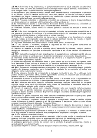 7
Art. 44 (1) In locuinte de tip unifamilial sau in apartamentele blocurilor de locuit, carburantii sau alte lichide
inflamabile pentru uz casnic se pastreaza numai in ambalaje metalice special destinate, inchise ermetic, in
locuri protejate si fara a se depasi cantitatile admise prin reglementari.
(2) Recipientele cu gaze petroliere lichefiate, utilizate pentru necesitati casnice, se amplaseaza, se pastreaza
si se utilizeaza numai in conditiile stabilite prin instructiuni specifice. Se interzice utilizarea recipientelor
neomologate sau defecte, transvazarea improvizata sau neautorizata a gazelor petroliere lichefiate dintr-un
recipient in altul si verificarea etanseitatii cu flacara deschisa.
Art. 45 (1) Produsele, materialele si substantele combustibile se amplaseaza la distanta de siguranta fata de
sursele de caldura ori se protejeaza astfel incat sa nu fie posibila aprinderea lor.
(2) Se interzice folosirea sobelor si a altor mijloace de incalzire defecte, supraalimentate cu combustibili sau
nesupravegheate, precum si aprinderea focului utilizandu-se lichide inflamabile.
(3) Verificarea, repararea, izolarea termica si curatarea periodica a cosurilor de evacuare a fumului sunt
obligatorii.
Art. 46 (1) Pe timpul transportului, depozitarii si manipularii produselor sau substantelor combustibile se va
tine seama de proprietatile fizico-chimice si de compatibilitatea acestora cu substantele de stingere, astfel
incat la contactul dintre ele sa nu se produca ori sa se propage incendiul.
(2) Produsele si substantele combustibile se transporta, se manipuleaza si se depoziteaza in ambalaje
adecvate, realizate si inscriptionate corespunzator, in vederea identificarii riscurilor de incendiu si stabilirii
procedeelor si substantelor de stingere ori de neutralizare adecvate.
(3) Dispunerea materialelor periculoase in depozit se face potrivit planului de depozitare.
Art. 47 (1) Deseurile si reziduurile, scurgerile si depunerile de praf sau de pulberi combustibile se
indeparteaza ritmic prin metode si mijloace adecvate.
(2) Masurile de prevenire si stingere a incendiilor pentru operatiunile de colectare, transport, separare,
neutralizare, recuperare sau distrugere a substantelor mentionate la alin. (1) se stabilesc prin reglementari
specifice.
Art. 48 (1) Materialele si substantele care prezinta pericol de autoaprindere se pastreaza in conditii adecvate
naturii lor, bine ventilate si luandu-se masuri de control si preintampinare a fenomenului de autoincalzire.
(2) Prevenirea aparitiei fenomenului de autoaprindere se urmareste si la depozitarea furajelor si plantelor
tehnice, conform reglementarilor specifice.
(3) Amplasarea depozitelor de combustibili, furaje si plante tehnice se face la distante de siguranta, astfel
incat eventualele incendii produse la acestea sa nu pericliteze vecinatatile. Aceasta constituie o obligatie
pentru persoanele juridice care detin astfel de depozite si o recomandare pentru persoanele fizice.
Art. 49 (1) Tratarea sau protejarea materialelor si elementelor de constructii combustibile si/sau a structurilor
metalice din alcatuirea constructiilor sau a instalatiilor cu substante de termoprotectie ori ignifuge este
obligatorie, potrivit reglementarilor tehnice.
(2) Pentru efectuarea lucrarilor de termoprotectie si ignifugare mentionate la alin. (1) se utilizeaza numai
produse avizate si agrementate tehnic, conform reglementarilor specifice, iar persoanele care executa aceste
operatiuni trebuie sa fie atestate potrivit dispozitiilor legale.
(3) Elementele de limitare a propagarii focului, de izolare termica si de etansare la fum si la gaze fierbinti din
alcatuirea constructiilor si a instalatiilor se mentin permanent in buna stare, pentru a-si indeplini rolul stabilit.
Art. 50 (1) Mijloacele auto pentru transportul materialelor periculoase, clasificate conform legii, pot circula pe
drumurile publice numai daca sunt omologate pentru clasele de periculozitate a materialelor respective si
echipate cu mijloace adecvate pentru stingerea incendiilor.
(2) Traseele si programele admise pentru circulatia mijloacelor auto care transporta marfuri periculoase,
locurile in care se permite stationarea sau parcarea acestora, precum si conditiile privind amenajarea
parcajelor si dotarea acestora cu mijloace de prevenire si stingere a incendiilor se stabilesc prin reglementari
specifice si dispozitii locale.
(3) Parcarea sau gararea mijloacelor auto pentru transportul materialelor periculoase in parcaje sau garaje
publice ori in apropierea cladirilor publice si de locuit este strict interzisa.
Art. 51 (1) Exploatarea, intretinerea, reviziile si reparatiile la autospecialele, utilajele si celelalte mijloace
mobile de interventie la incendii, prevazute la art. 34 si in anexa nr. 5, se executa conform normelor tehnice
emise de Inspectoratul General al Corpului Pompierilor Militari.
(2) Scoaterea din functiune a instalatiilor, aparatelor, dispozitivelor si mijloacelor de prevenire si stingere a
incendiilor, prevazute la art. 32 si in anexa nr. 5, ori neasigurarea parametrilor necesari operarii acestora in
conditii de eficienta este strict interzisa.
(3) Reparatiile la mijloacele tehnice prevazute in anexa nr. 5 se planifica si se realizeaza in termen cat mai
scurt, asigurandu-se, in perioada respectiva, masuri compensatorii de prevenire si stingere a incendiilor.
Art. 52 Sunt obligatorii urmatoarele activitati:
a) instruirea la angajare si instruirea periodica a salariatilor privind normele, regulile si masurile specifice de
prevenire si stingere a incendiilor, precum si asupra sarcinilor ce le revin din planurile de interventie;
b) participarea salariatilor la instruirile si exercitiile privind prevenirea si stingerea incendiilor;
c) participarea personalului serviciilor de pompieri civili la activitatile de pregatire profesionala, stabilite si
aprobate potrivit competentelor legale;
d) asigurarea indeplinirii la termen a masurilor de aparare impotriva incendiilor, stabilite potrivit legii.
 
