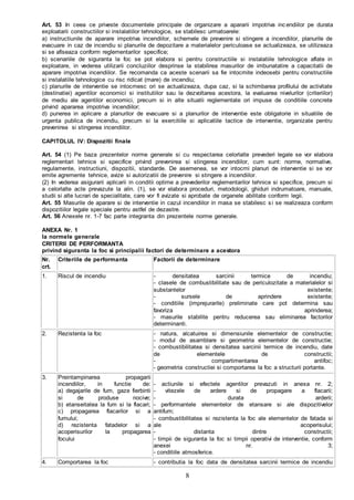 8
Art. 53 In ceea ce priveste documentele principale de organizare a apararii impotriva incendiilor pe durata
exploatarii constructiilor si instalatiilor tehnologice, se stabilesc urmatoarele:
a) instructiunile de aparare impotriva incendiilor, schemele de prevenire si stingere a incendiilor, planurile de
evacuare in caz de incendiu si planurile de depozitare a materialelor periculoase se actualizeaza, se utilizeaza
si se afiseaza conform reglementarilor specifice;
b) scenariile de siguranta la foc se pot elabora si pentru constructiile si instalatiile tehnologice aflate in
exploatare, in vederea utilizarii concluziilor desprinse la stabilirea masurilor de imbunatatire a capacitatii de
aparare impotriva incendiilor. Se recomanda ca aceste scenarii sa fie intocmite indeosebi pentru constructiile
si instalatiile tehnologice cu risc ridicat (mare) de incendiu;
c) planurile de interventie se intocmesc ori se actualizeaza, dupa caz, si la schimbarea profilului de activitate
(destinatiei) agentilor economici si institutiilor sau la dezvoltarea acestora, la evaluarea nivelurilor (criteriilor)
de mediu ale agentilor economici, precum si in alte situatii reglementate ori impuse de conditiile concrete
privind apararea impotriva incendiilor;
d) punerea in aplicare a planurilor de evacuare si a planurilor de interventie este obligatorie in situatiile de
urgenta publica de incendiu, precum si la exercitiile si aplicatiile tactice de interventie, organizate pentru
prevenirea si stingerea incendiilor.
CAPITOLUL IV: Dispozitii finale
Art. 54 (1) Pe baza prezentelor norme generale si cu respectarea celorlalte prevederi legale se vor elabora
reglementari tehnice si specifice privind prevenirea si stingerea incendiilor, cum sunt: norme, normative,
regulamente, instructiuni, dispozitii, standarde. De asemenea, se vor intocmi planuri de interventie si se vor
emite agremente tehnice, avize si autorizatiii de prevenire si stingere a incendiilor.
(2) In vederea asigurarii aplicarii in conditii optime a prevederilor reglementarilor tehnice si specifice, precum si
a celorlalte acte prevazute la alin. (1), se vor elabora proceduri, metodologii, ghiduri indrumatoare, manuale,
studii si alte lucrari de specialitate, care vor fi avizate si aprobate de organele abilitate conform legii.
Art. 55 Masurile de aparare si de interventie in cazul incendiilor in masa se stabilesc si se realizeaza conform
dispozitiilor legale speciale pentru astfel de dezastre.
Art. 56 Anexele nr. 1-7 fac parte integranta din prezentele norme generale.
ANEXA Nr. 1
la normele generale
CRITERII DE PERFORMANTA
privind siguranta la foc si principalii factori de determinare a acestora
Nr.
crt.
Criteriile de performanta Factorii de determinare
1. Riscul de incendiu - densitatea sarcinii termice de incendiu;
- clasele de combustibilitate sau de periculozitate a materialelor si
substantelor existente;
- sursele de aprindere existente;
- conditiile (imprejurarile) preliminate care pot determina sau
favoriza aprinderea;
- masurile stabilite pentru reducerea sau eliminarea factorilor
determinanti.
2. Rezistenta la foc - natura, alcatuirea si dimensiunile elementelor de constructie;
- modul de asamblare si geometria elementelor de constructie;
- combustibilitatea si densitatea sarcinii termice de incendiu, date
de elementele de constructii;
- compartimentarea antifoc;
- geometria constructiei si comportarea la foc a structurii portante.
3. Preintampinarea propagarii
incendiilor, in functie de:
a) degajarile de fum, gaze fierbinti
si de produse nocive;
b) etanseitatea la fum si la flacari;
c) propagarea flacarilor si a
fumului;
d) rezistenta fatadelor si a
acoperisurilor la propagarea
focului
- actiunile si efectele agentilor prevazuti in anexa nr. 2;
- vitezele de ardere si de propagare a flacarii;
- durata arderii;
- performantele elementelor de etansare si ale dispozitivelor
antifum;
- combustibilitatea si rezistenta la foc ale elementelor de fatada si
ale acoperisului;
- distanta dintre constructii;
- timpii de siguranta la foc si timpii operativi de interventie, conform
anexei nr. 3;
- conditiile atmosferice.
4. Comportarea la foc - contributia la foc data de densitatea sarcinii termice de incendiu
 