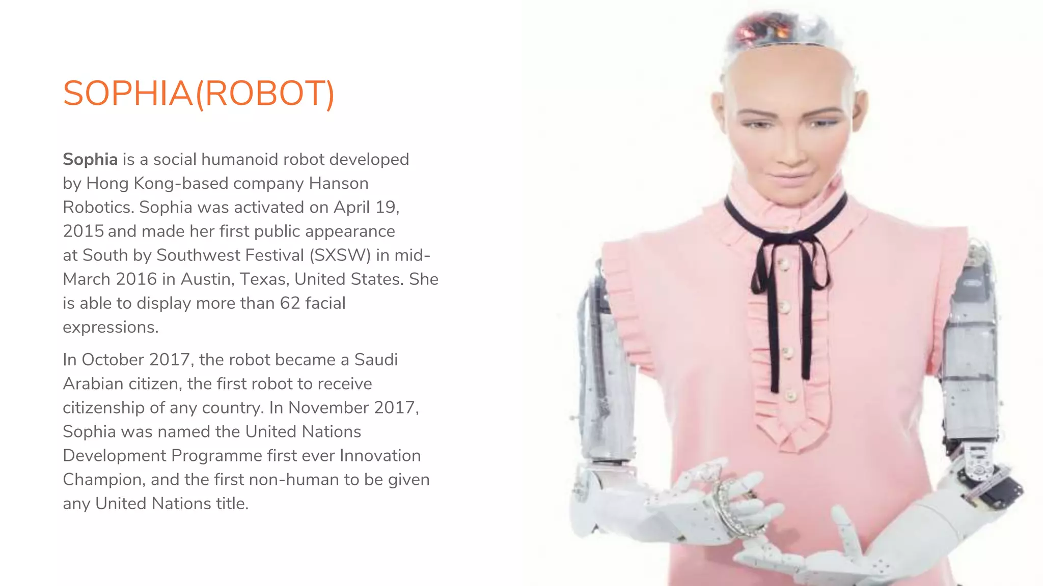 SOPHIA(ROBOT)
10
Sophia is a social humanoid robot developed
by Hong Kong-based company Hanson
Robotics. Sophia was activated on April 19,
2015 and made her first public appearance
at South by Southwest Festival (SXSW) in mid-
March 2016 in Austin, Texas, United States. She
is able to display more than 62 facial
expressions.
In October 2017, the robot became a Saudi
Arabian citizen, the first robot to receive
citizenship of any country. In November 2017,
Sophia was named the United Nations
Development Programme first ever Innovation
Champion, and the first non-human to be given
any United Nations title.
 