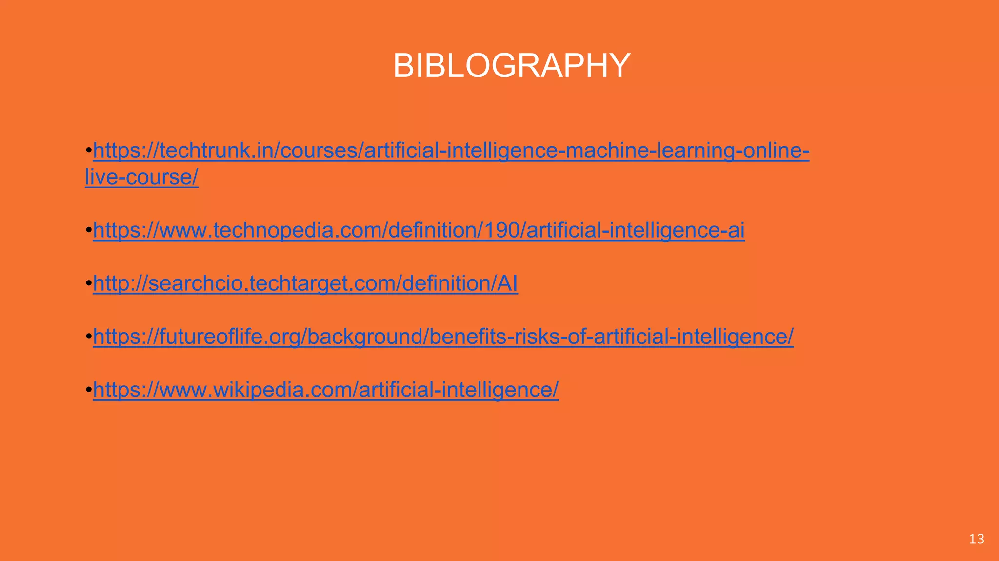 13
BIBLOGRAPHY
•https://techtrunk.in/courses/artificial-intelligence-machine-learning-online-
live-course/
•https://www.technopedia.com/definition/190/artificial-intelligence-ai
•http://searchcio.techtarget.com/definition/AI
•https://futureoflife.org/background/benefits-risks-of-artificial-intelligence/
•https://www.wikipedia.com/artificial-intelligence/
 