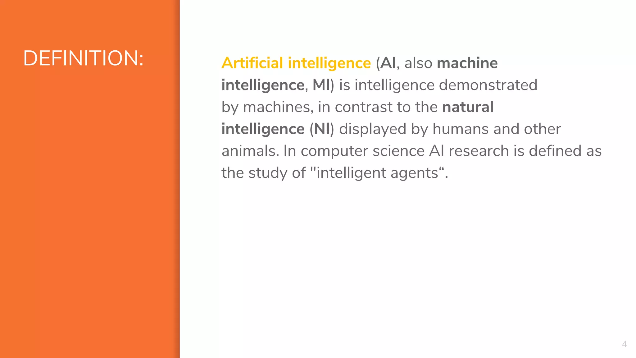 DEFINITION: Artificial intelligence (AI, also machine
intelligence, MI) is intelligence demonstrated
by machines, in contrast to the natural
intelligence (NI) displayed by humans and other
animals. In computer science AI research is defined as
the study of "intelligent agents“.
4
 