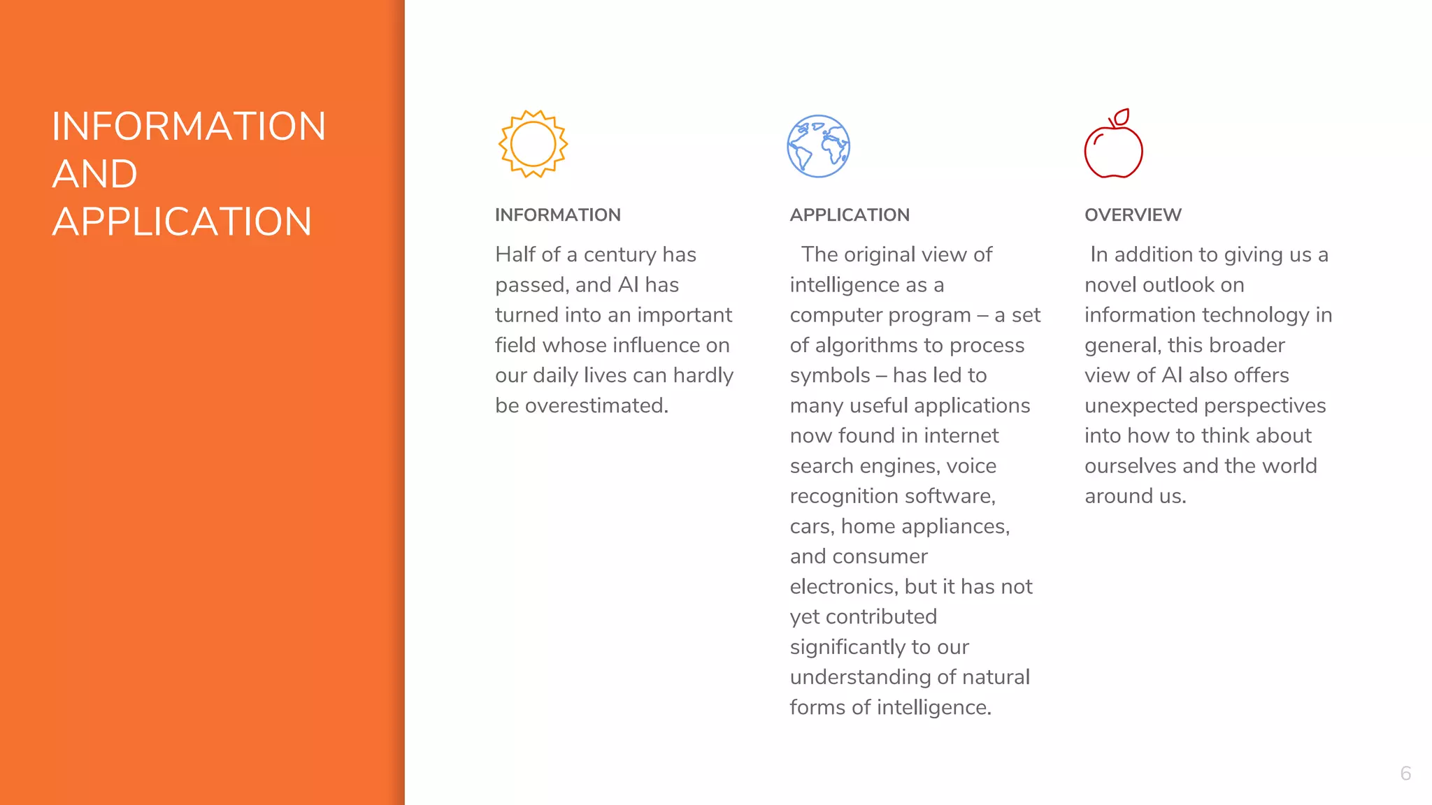 INFORMATION
AND
APPLICATION INFORMATION
Half of a century has
passed, and AI has
turned into an important
field whose influence on
our daily lives can hardly
be overestimated.
APPLICATION
The original view of
intelligence as a
computer program – a set
of algorithms to process
symbols – has led to
many useful applications
now found in internet
search engines, voice
recognition software,
cars, home appliances,
and consumer
electronics, but it has not
yet contributed
significantly to our
understanding of natural
forms of intelligence.
OVERVIEW
In addition to giving us a
novel outlook on
information technology in
general, this broader
view of AI also offers
unexpected perspectives
into how to think about
ourselves and the world
around us.
6
 