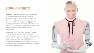 SOPHIA(ROBOT)
10
Sophia is a social humanoid robot developed
by Hong Kong-based company Hanson
Robotics. Sophia was activated on April 19,
2015 and made her first public appearance
at South by Southwest Festival (SXSW) in mid-
March 2016 in Austin, Texas, United States. She
is able to display more than 62 facial
expressions.
In October 2017, the robot became a Saudi
Arabian citizen, the first robot to receive
citizenship of any country. In November 2017,
Sophia was named the United Nations
Development Programme first ever Innovation
Champion, and the first non-human to be given
any United Nations title.
 