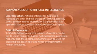 ADVANTAGES OF ARTIFICIAL INTELLIGENCE
Error Reduction: Artificial intelligence helps us in
reducing the error and the chance of reaching accuracy
with a greater degree of precision is a possibility. It is
applied in various studies such as exploration of space.
Difficult Exploration:
Artificial intelligence and the science of robotics can be
put to use in mining and other fuel exploration processes.
Not only that, these complex machines can be used for
exploring the ocean floor and hence overcoming the
human limitations.
11
 
