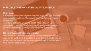DISADVANTAGE OF ARTIFICIAL INTELLIGENCE
High Cost:
Creation of artificial intelligence requires huge costs as they are
very complex machines. Their repair and maintenance require
huge costs.
They have software programs which need frequent up
gradation to cater to the needs of the changing environment
and the need for the machines to be smarter by the day.
No Improvement with Experience:
Unlike humans, artificial intelligence cannot be improved with
experience. With time, it can lead to wear and tear. It stores a lot
of data but the way it can be accessed and used is very different
from human intelligence.
12
 