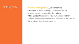 DEFINITION: Artificial intelligence (AI, also machine
intelligence, MI) is intelligence demonstrated
by machines, in contrast to the natural
intelligence (NI) displayed by humans and other
animals. In computer science AI research is defined as
the study of "intelligent agents“.
4
 