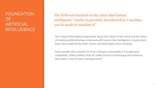 FOUNDATION
OF
ARTIFICIAL
INTELLIGENCE
The field was founded on the claim that human
intelligence "can be so precisely described that a machine
can be made to simulate it".
5
This raises philosophical arguments about the nature of the mind and the ethics
of creating artificial beings endowed with human-like intelligence, issues which
have been explored by myth, fiction and philosophy since antiquity.
Some people also consider AI to be a danger to humanity if it progresses
unabatedly .Others believe that AI, unlike previous technological revolutions,
will create a risk of mass unemployment.[
 