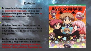 El Anime
 Es correcto afirmar que el anime solo
es animación japonesa, ya que esa
palabra sirve para especificar que es
de Japón,los otros son dibujos
animados .

El anime tiene otra forma de ser: es
para niños como para adolescentes y
adultos, los hay de todos los géneros,
hay géneros.
Las fuentes de inspiración son
diversas y muy variadas, e incluyen
mitología griega, mitología nórdica,
historias, obras clásicas, leyendas, etc
 