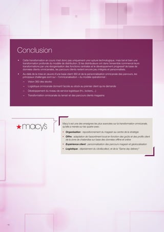 14
Conclusion
ƒƒ Cette transformation en cours n’est donc pas uniquement une rupture technologique, mais bel et bien une
transformation profonde du modèle de distribution. Si les distributeurs ont dans l’ensemble commencé leurs
transformations par une réorganisation des fonctions centrales et le développement progressif de base de
données clients omnicanales, les parcours clients restent encore peu intégrés et personnalisés.
ƒƒ Au-delà de la mise en œuvre d’une base client 360 et de la personnalisation omnicanale des parcours, les
principaux challenges sont sur « l’omnicanalisation » du modèle opérationnel :
–– Vision 360 des stocks
–– Logistique omnicanale donnant l’accès au stock au premier client qui le demande
–– Développement du niveau de service logistique (H+, lockers,…)
–– Transformation omnicanale du terrain et des parcours clients magasins
Macy’s est une des enseignes les plus avancées sur la transformation omnicanale,
qu’elle a menée sur les quatre axes :
ƒƒ Organisation : repositionnement du magasin au centre de la stratégie
ƒƒ Offre : adaptation de l’assortiment local en fonction des goûts et des profils client
de la zone de chalandise sur base des données offline et online
ƒƒ Expérience client : personnalisation des parcours magasin et géolocalisation
ƒƒ Logistique : déploiement du click&collect, et de la “Same day delivery“
 