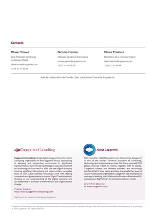 Olivier Trouvé
Vice President en charge
du secteur Retail
olivier.trouve@capgemini.com
+33 6 73 47 92 69
Contacts
Nicolas Garnier
Directeur Customer Experience
nicolas.garnier@capgemini.com
+33 6 42 90 56 28
Claire Thiebaut
Directrice de la communication
claire.thiebaut@capgemini.com
+33 6 72 24 69 44
Rightshore®
is a trademark belonging to Capgemini
CapgeminiConsultingistheglobalstrategyandtransformation
consulting organization of the Capgemini Group, specializing
in advising and supporting enterprises in significant
transformation, from innovative strategy to execution and with
an unstinting focus on results. With the new digital economy
creating significant disruptions and opportunities, our global
team of over 3,600 talented individuals work with leading
companies and governments to master Digital Transformation,
drawing on our understanding of the digital economy and
our leadership in business transformation and organizational
change.
Find out more at:
http://www.capgemini-consulting.com/
With more than 140,000 people in over 40 countries, Capgemini
is one of the world’s foremost providers of consulting,
technology and outsourcing services. The Group reported 2013
global revenues of EUR 10.1 billion. Together with its clients,
Capgemini creates and delivers business and technology
solutions that fit their needs and drive the results they want. A
deeply multicultural organization, Capgemini has developed its
own way of working, the Collaborative Business ExperienceTM,
and draws on Rightshore®
, its worldwide delivery model.
Learn more about us
at www.capgemini.com.
About Capgemini
Capgemini Consulting is the strategy and transformation consulting brand of Capgemini Group. The information contained in this document is proprietary.
© 2015 Capgemini. All rights reserved.
Avec la collaboration de Camille Libier, consultante Customer Experience
 