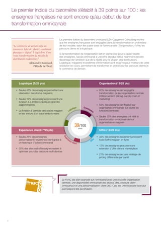 4
“Le commerce de demain sera un
commerce hybride, pluriel, combinant
physique et digital. Il s’agit donc d’une
vraie transformation du modèle de
distribution traditionnel.”
Alexandre Bompard,
PDG de la FNAC
La première édition du baromètre omnicanal LSA-Capgemini Consulting montre
que les enseignes françaises sont engagées dans la transformation en profondeur
de leur modèle, selon les quatre axes de l’omnicanalité : l’organisation, l’offre, les
parcours clients et la logistique.
Si la transformation de l’organisation est en bonne voie pour la quasi-totalité
des enseignes, l’accès omnicanal à une offre étendue relève néanmoins encore
davantage de l’ambition que de la réalité pour la plupart des distributeurs.
Logistique, magasins et systèmes d’information sont les principaux moteurs de cette
révolution en cours, permettant de transformer en profondeur les parcours clients et
le commerce de demain.
Le premier indice du baromètre s’établit à 39 points sur 100 : les
enseignes françaises ne sont encore qu’au début de leur
transformation omnicanale
Seules 47% des enseignes permettent une
réservation des stocks magasins
Seules 12% des enseignes proposent une
livraison à J, limitée à quelques grandes
agglomérations
La livraison à domicile des stocks magasin
en est encore à un stade embryonnaire
91% des enseignes ont engagé la
transformation de leur organisation centrale
(référencement, pricing, supply chain et
marketing)
53% des enseignes ont finalisé leur
organisation omnicanale sur toutes les
fonctions centrales
Seules 15% des enseignes ont initié la
transformation omnicanale de leur
organisation en magasin
Seules 26% des enseignes
personnalisent l’expérience client grâce à
un historique d’achats omnicanal
35% des sites web d’enseignes restent à
optimiser pour des parcours multi-devices
33% des enseignes seulement proposent
toute l’offre magasin en ligne
12% des enseignes proposent une
extension d’offre via une marketplace
21% des enseignes ont une stratégie de
pricing différenciée par canal
39/100
points
Logistique Organisation
Expe
rience client
Offre
Logistique (7/25 pts) Organisation (13/25 pts)
Experience client (7/25 pts) Offre (12/25 pts)
La FNAC est bien avancée sur l’omnicanal avec une nouvelle organisation
centrale, une disponibilité omnicanale des stocks, des parcours client
omnicanaux et une personnalisation client 360. Cela est une nécessité face aux
pure players tels qu’Amazon.
 
