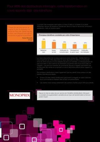 6
59%
50%
38%
32% 32%
Satisfaction
client
Hausse
de traﬁc
Amélioration de
la transformation
Développement
du panier moyen
Amélioration
de la ﬁdélisation
“Chaque fois que nous ouvrons un
magasin, la zone de chalandise s’en
ressent sur Fnac.com. Quand vous liez
les deux, vous élargissez votre offre et
vos services en gagnant en proximité.”
Katia Hersard,
FNAC
Pour 96% des distributeurs interrogés, cette transformation en
cours apporte déjà des bénéfices
La plupart des enseignes interrogées a d’ores et déjà pu constater à ce stade
différentes natures de bénéfices directement liés à la mise en œuvre de l’omnicanal :
satisfaction, trafic et transformation.
Principaux bénéfices constatés par ordre d’importance
Depuis la mise en place de son service de Click&Go (click&collect), Monoprix
a constaté une augmentation sensible de son taux de transformation et de son
panier moyen.
La mise à disposition de nouveaux parcours cross-canaux (ex : click&collect) ou
l’accroissement de l’offre disponible en ligne répondent en effet à une demande
forte de clients de plus en plus adeptes de parcours hybrides. Le développement de
parcours web-to-store diminue les abandons de paniers web et accroît le trafic en
magasin. Les parcours inverses de commande depuis le magasin permettent eux
de sécuriser des ventes en proposant un stock disponible ailleurs (autre magasin ou
entrepôt).
De nombreux distributeurs notent également que les clients cross-canaux ont des
paniers d’achats plus élevés :
ƒƒ Environ 2/3 des clients click&collect parcourent le magasin en allant chercher
leurs commandes et réalisent des achats complémentaires
ƒƒ Les clients cross-canaux présentent des paniers d’achat jusqu’à 40% plus élevés
 