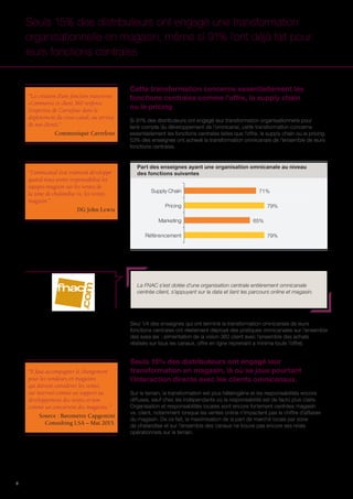 8
Cette transformation concerne essentiellement les
fonctions centrales comme l’offre, la supply chain
ou le pricing
Si 91% des distributeurs ont engagé leur transformation organisationnelle pour
tenir compte du développement de l’omnicanal, cette transformation concerne
essentiellement les fonctions centrales telles que l’offre, la supply chain ou le pricing.
53% des enseignes ont achevé la transformation omnicanale de l’ensemble de leurs
fonctions centrales.
Seuls 15% des distributeurs ont engagé une transformation
organisationnelle en magasin, même si 91% l’ont déjà fait pour
leurs fonctions centrales
Référencement
Marketing
Pricing
Supply Chain
79%
65%
79%
71%
Part des enseignes ayant une organisation omnicanale au niveau
des fonctions suivantes
La FNAC s’est dotée d’une organisation centrale entièrement omnicanale
centrée client, s’appuyant sur la data et liant les parcours online et magasin.
“La création d’une fonction transverse
eCommerce et client 360 renforce
l’expertise de Carrefour dans le
déploiement du cross-canal, au service
de nos clients.”
Communiqué Carrefour
“Il faut accompagner le changement
pour les vendeurs en magasins
qui doivent considérer les ventes
sur internet comme un support au
développement des ventes et non
comme un concurrent des magasins. ”
Source : Baromètre Capgemini
Consulting LSA – Mai 2015.
“L’omnicanal s’est vraiment développé
quand nous avons responsabilisé les
équipes magasin sur les ventes de
la zone de chalandise vs. les ventes
magasin.”
DG John Lewis
Seul 1/4 des enseignes qui ont terminé la transformation omnicanale de leurs
fonctions centrales ont réellement déployé des pratiques omnicanales sur l’ensemble
des axes (ex : alimentation de la vision 360 client avec l’ensemble des achats
réalisés sur tous les canaux, offre en ligne reprenant a minima toute l’offre).
Seuls 15% des distributeurs ont engagé leur
transformation en magasin, là où se joue pourtant
l’interaction directe avec les clients omnicanaux.
Sur le terrain, la transformation est plus hétérogène et les responsabilités encore
diffuses, sauf chez les indépendants où la responsabilité est de facto plus claire.
Organisation et responsabilités locales sont encore fortement centrées magasin
vs. client, notamment lorsque les ventes online n’impactent pas le chiffre d’affaires
du magasin. De ce fait, la maximisation de la part de marché locale par zone
de chalandise et sur l’ensemble des canaux ne trouve pas encore ses relais
opérationnels sur le terrain.
 