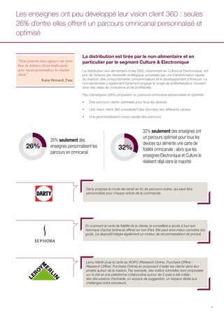 9
La distribution est tirée par le non-alimentaire et en
particulier par le segment Culture & Electronique
La distribution non-alimentaire et les GSS, notamment en Culture et Electronique, ont
pris de l’avance par nécessité stratégique, poussées par une transformation rapide
du marché, des comportements consommateurs et le développement d’Amazon. Le
non-alimentaire a également fortement engagé le virage de la Marketplace, trouvant
ainsi des relais de croissance et de profitabilité.
Peu d’enseignes (26%) proposent un parcours omnicanal personnalisé et optimisé :
ƒƒ Des parcours clients optimisés pour tous les devices
ƒƒ Une vision client 360 consolidant des données des différents canaux
ƒƒ Une personnalisation cross-canale des parcours
Les enseignes ont peu développé leur vision client 360 : seules
26% d’entre elles offrent un parcours omnicanal personnalisé et
optimisé
26% 32%
32% seulement des enseignes ont
un parcours optimisé pour tous les
devices qui alimente une carte de
fidélité omnicanale ; alors que les
enseignes Electronique et Culture le
réalisent déjà dans la majorité
26% seulement des
enseignes personnalisent les
parcours en omnicanal
Darty propose le mode de retrait en fin de parcours online, qui peut être
personnalisé pour chaque article de la commande.
En scannant la carte de fidélité de la cliente, la conseillère a accès à tout son
historique d’achat (online et offline) sur son iPad. Elle peut ainsi mieux connaitre ses
goûts. Le dispositif intègre également un moteur de recommandation de produit.
“Nous pouvons nous appuyer sur notre
base de données clients multicanale
pour mieux personnaliser la relation
client.”
Katia Hersard, Fnac
Leroy Merlin joue la carte du ROPO (Research Online, Purchase Offline –
Research Offline, Purchase Online) en proposant d’aider les clients dans leur
projets autour de la maison. Par exemple, des vidéos tutorielles sont proposées
sur le site et une plateforme collaborative autour de 3 axes a été créée :
des discussions d’entraide, un espace de suggestion, un espace dédié aux
challenges entre bricoleurs.
 