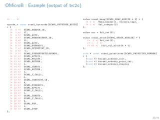 12/19
OMicroB : Example (output of bc2c)
/* ... */
opcode_t const ocaml_bytecode [ OCAML_BYTECODE_BSIZE ]
= {
/* 0 */ OCAML_BRANCH_1B ,
/* 1 */ 17,
/* 2 */ OCAML_ACC0 ,
/* 3 */ OCAML_BRANCHIFNOT_1B ,
/* 4 */ 11,
/* 5 */ OCAML_ACC0 ,
/* 6 */ OCAML_PUSHACC1 ,
/* 7 */ OCAML_OFFSETINT_1B ,
/* 8 */ -1,
/* 9 */ OCAML_PUSHOFFSETCLOSURE0 ,
/* 10 */ OCAML_APPLY1 ,
/* 11 */ OCAML_MULINT ,
/* 12 */ OCAML_RETURN ,
/* 13 */ 1,
/* 14 */ OCAML_CONST1 ,
/* 15 */ OCAML_RETURN ,
/* 16 */ 1,
/* 17 */ OCAML_C_CALL1 ,
/* 18 */ 0,
/* 19 */ OCAML_CONSTINT_1B ,
/* 20 */ 4,
/* 21 */ OCAML_PUSHACC1 ,
/* 22 */ OCAML_APPLY1 ,
/* 23 */ OCAML_C_CALL1 ,
/* 24 */ 1,
/* 25 */ OCAML_CONST0 ,
/* 26 */ OCAML_C_CALL1 ,
/* 27 */ 2,
/* 28 */ OCAML_POP ,
/* 29 */ 1,
/* 30 */ OCAML_STOP
};
value ocaml_heap[ OCAML_HEAP_WOSIZE * 2] = {
/* 0 */ Make_header (1, Closure_tag),
/* 1 */ Val_codeptr (2)
};
value acc = Val_int (0);
value ocaml_stack[ OCAML_STACK_WOSIZE ] = {
/* 0 */ Val_int (0),
/* (...) */
/* 63 */ Init_val_block (4 * 1)
};
void * const ocaml_primitives [ OCAML_PRIMITIVE_NUMBER ]
= {
(void *) &ocaml_arduboy_init ,
(void *) &ocaml_arduboy_print_int ,
(void *) & ocaml_arduboy_display
};
 