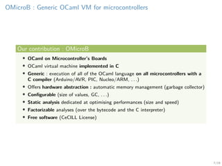 7/19
OMicroB : Generic OCaml VM for microcontrollers
Our contribution : OMicroB
• OCaml on Microcontroller’s Boards
• OCaml virtual machine implemented in C
• Generic : execution of all of the OCaml language on all microcontrollers with a
C compiler (Arduino/AVR, PIC, Nucleo/ARM, . . .)
• Oﬀers hardware abstraction : automatic memory management (garbage collector)
• Conﬁgurable (size of values, GC, . . .)
• Static analysis dedicated at optimising performances (size and speed)
• Factorizable analyses (over the bytecode and the C interpreter)
• Free software (CeCILL License)
 