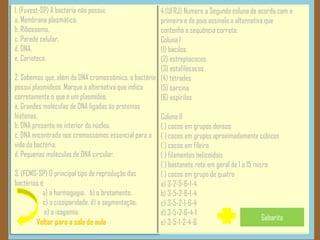 Voltar para a sala de aula
1. (Fuvest-SP) A bactéria não possui:
a. Membrana plasmática.
b. Ribossomo.
c. Parede celular.
d. DNA.
e. Carioteca.
2. Sabemos que, além do DNA cromossômico, a bactéria
possui plasmídeos. Marque a alternativa que indica
corretamente o que é um plasmídeo.
a. Grandes moléculas de DNA ligadas às proteínas
histonas.
b. DNA presente no interior do núcleo.
c. DNA encontrado nos cromossomos essencial para a
vida da bactéria.
d. Pequenas moléculas de DNA circular.
3. (FCMS-SP) O principal tipo de reprodução das
bactérias é:
a) a harmogogia. b) o brotamento.
c) a cissiparidade. d) a segmentação.
e) a isogamia.
4.(UFRJ) Numere a Segunda coluna de acordo com a
primeira e de pois assinale a alternativa que
contenha a sequência correta:
Coluna I
(1) bacilos
(2) estreptococos
(3) estafilococos
(4) tétrades
(5) sarcina
(6) espirilos
Coluna II
( ) cocos em grupos densos
( ) cocos em grupos aproximadamente cúbicos
( ) cocos em fileira
( ) filamentos helicoidais
( ) bastonete reto em geral de 1 a 15 micra
( ) cocos em grupo de quatro
a) 3-2-5-6-1-4
b) 3-5-2-6-1-4
c) 3-5-2-1-6-4
d) 3-5-2-6-4-1
e) 3-5-1-2-4-6
Gabarito
 