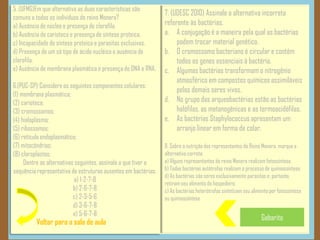 Voltar para a sala de aula
5 .(UFMG)Em que alternativa as duas características são
comuns a todos os indivíduos do reino Monera?
a) Ausência de núcleo e presença de clorofila.
b) Ausência de carioteca e presença de síntese proteica.
c) Incapacidade de síntese proteica e parasitas exclusivos.
d) Presença de um só tipo de ácido nucléico e ausência de
clorofila.
e) Ausência de membrana plasmática e presença de DNA e RNA.
6.(PUC-SP) Considere os seguintes componentes celulares:
(1) membrana plasmática;
(2) carioteca;
(3) cromossomos;
(4) hialoplasma;
(5) ribossomos;
(6) retículo endoplasmático;
(7) mitocôndrias;
(8) cloroplastos;
Dentre as alternativas seguintes, assinale a que tiver a
sequência representativa de estruturas ausentes em bactérias:
a) 1-2-7-8
b) 2-6-7-8
c) 2-3-5-6
d) 3-6-7-8
e) 5-6-7-8
Gabarito
7. (UDESC 2010) Assinale a alternativa incorreta
referente às bactérias.
a. A conjugação é a maneira pela qual as bactérias
podem trocar material genético.
b. O cromossomo bacteriano é circular e contém
todos os genes essenciais à bactéria.
c. Algumas bactérias transformam o nitrogênio
atmosférico em compostos químicos assimiláveis
pelos demais seres vivos.
d. No grupo das arqueobactérias estão as bactérias
halófilas, as metanogênicas e as termoacidófilas.
e. As bactérias Staphylococcus apresentam um
arranjo linear em forma de colar.
8. Sobre a nutrição dos representantes do Reino Monera, marque a
alternativa correta:
a) Alguns representantes do reino Monera realizam fotossíntese.
b) Todas bactérias autótrofas realizam o processo de quimiossíntese.
d) As bactérias são seres exclusivamente parasitas e, portanto,
retiram seu alimento do hospedeiro.
c) As bactérias heterótrofas sintetizam seu alimento por fotossíntese
ou quimiossíntese.
 