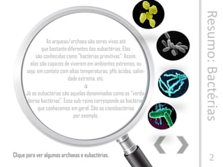 Resumo:Bactérias
2
As arqueas/archaea são seres vivos até
que bastante diferentes das eubactérias. Elas
são conhecidas como “bactérias primitivas”. Assim,
elas são capazes de viverem em ambientes extremos, ou
seja, em contato com altas temperaturas, pHs ácidos, salini-
dade extrema, etc.
๕
Já as eubactérias são aquelas denominadas como as “verda-
deiras bactérias”. Esse sub-reino corresponde as bactérias
que conhecemos em geral. São as cianobactérias
por exemplo.
Clique para ver algumas archaeas e eubactérias.
 