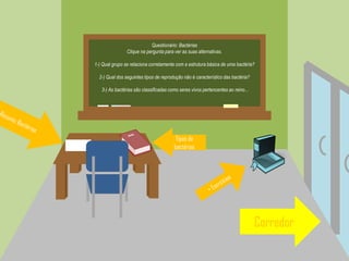 Questionário: Bactérias
Clique na pergunta para ver as suas alternativas.
1-) Qual grupo se relaciona corretamente com a estrutura básica de uma bactéria?
2-) Qual dos seguintes tipos de reprodução não é característico das bactéria?
3-) As bactérias são classificadas como seres vivos pertencentes ao reino...
Corredor
Tipos de
bactérias
 
